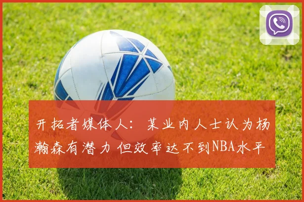 开拓者媒体人:某业内人士认为杨瀚森有潜力 但效率达不到NBA水平