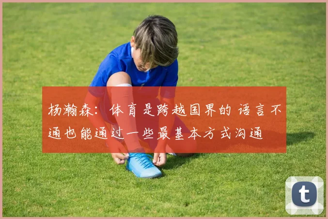杨瀚森：体育是跨越国界的 语言不通也能通过一些最基本方式沟通