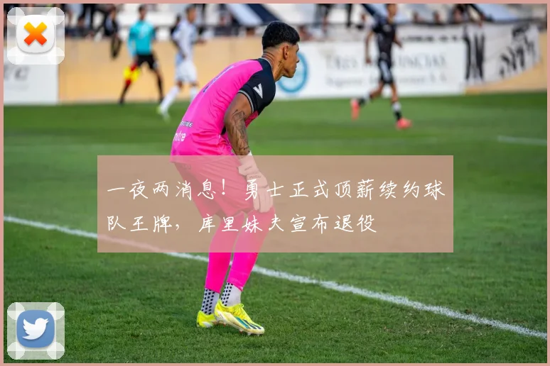 一夜两消息！勇士正式顶薪续约球队王牌，库里妹夫宣布退役