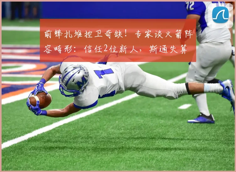 前锋扎堆控卫奇缺！专家谈火箭阵容畸形：信任2位新人，斯通失算