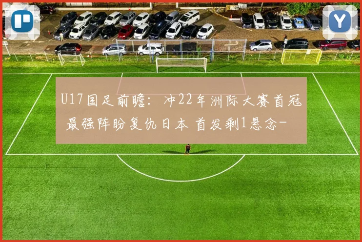 U17国足前瞻:冲22年洲际大赛首冠 最强阵盼复仇日本 首发剩1悬念