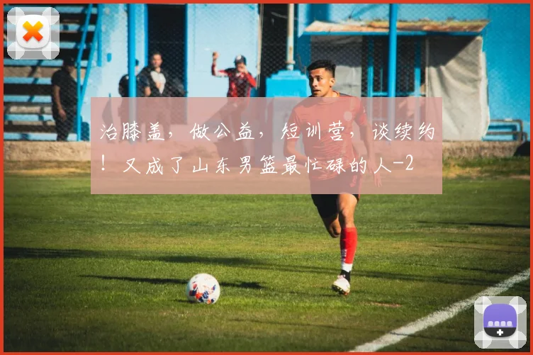 治膝盖,做公益,短训营,谈续约!又成了山东男篮最忙碌的人
