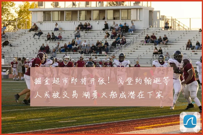 掘金超市即将开张!戈登约翰逊等人或被交易 湖勇火船成潜在下家