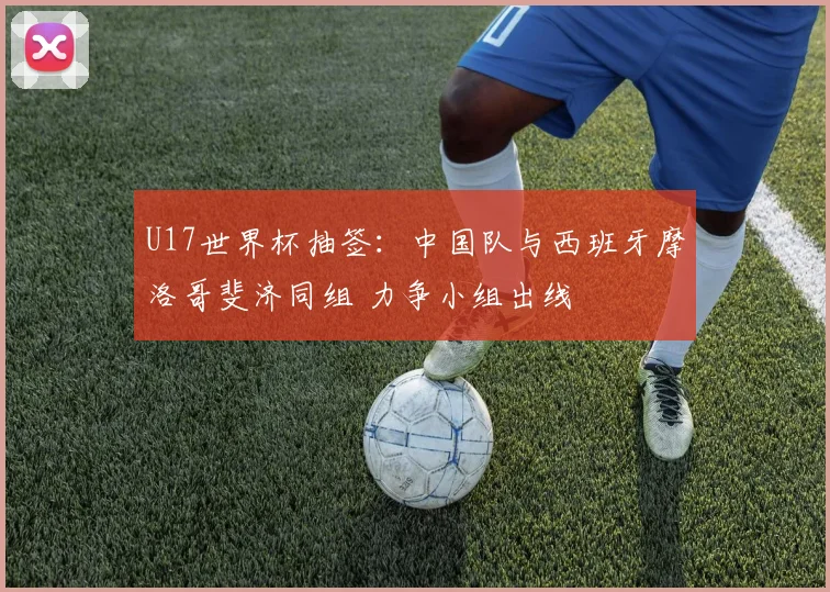 U17世界杯抽签:中国队与西班牙摩洛哥斐济同组 力争小组出线