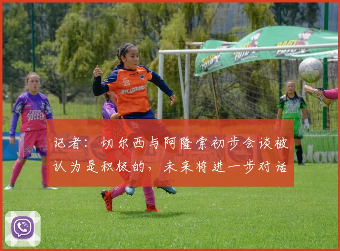 记者：切尔西与阿隆索初步会谈被认为是积极的，未来将进一步对话