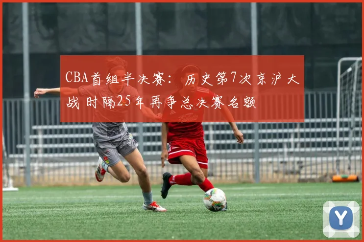 CBA首组半决赛:历史第7次京沪大战 时隔25年再争总决赛名额