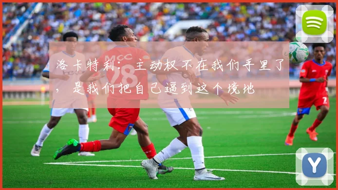 洛卡特利:主动权不在我们手里了,是我们把自己逼到这个境地