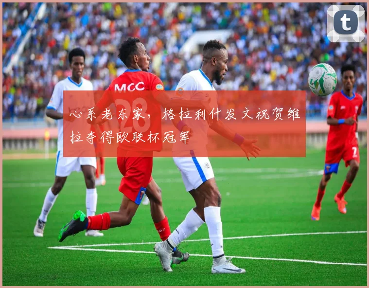 心系老东家，格拉利什发文祝贺维拉夺得欧联杯冠军