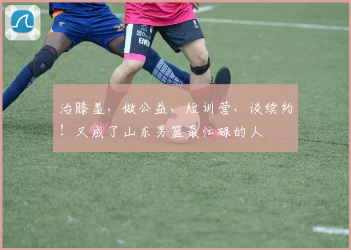 治膝盖,做公益,短训营,谈续约!又成了山东男篮最忙碌的人