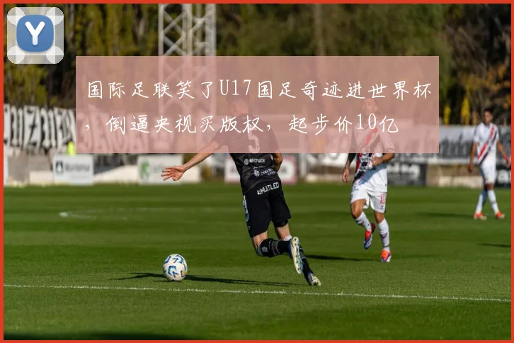 国际足联笑了U17国足奇迹进世界杯,倒逼央视买版权,起步价10亿