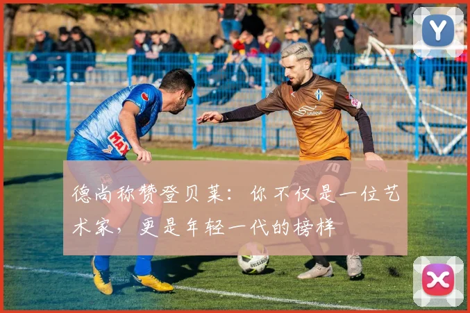 德尚称赞登贝莱：你不仅是一位艺术家，更是年轻一代的榜样