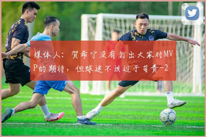 媒体人：贺希宁没有打出大家对MVP的期待，但球迷不该过于苛责