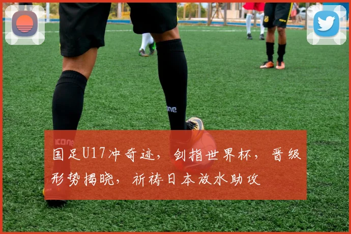 国足U17冲奇迹,剑指世界杯,晋级形势揭晓,祈祷日本放水助攻