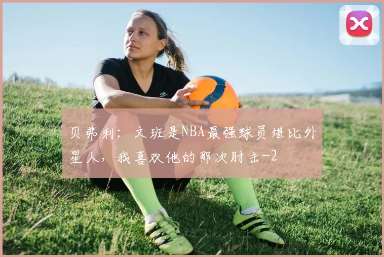 贝弗利:文班是NBA最强球员堪比外星人,我喜欢他的那次肘击