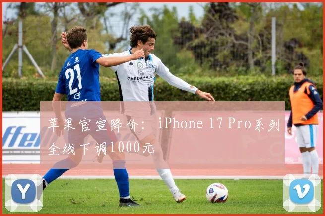 苹果官宣降价：iPhone 17 Pro系列全线下调1000元