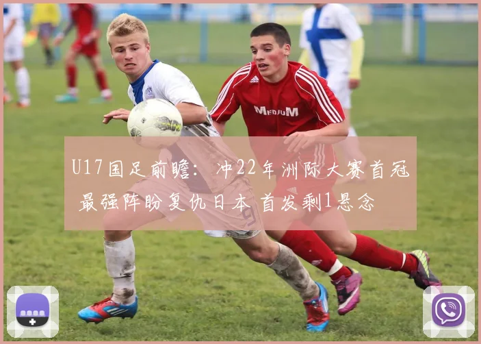 U17国足前瞻:冲22年洲际大赛首冠 最强阵盼复仇日本 首发剩1悬念