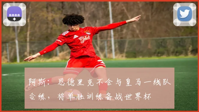 阿斯：恩德里克不会与皇马一线队合练，将单独训练备战世界杯