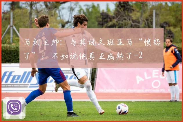 马刺主帅:与其说文班亚马“愤怒了”,不如说他真正成熟了