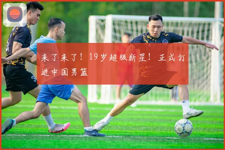 来了来了！19岁超级新星！正式打进中国男篮
