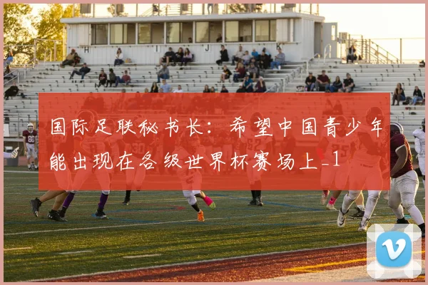 国际足联秘书长：希望中国青少年能出现在各级世界杯赛场上_1