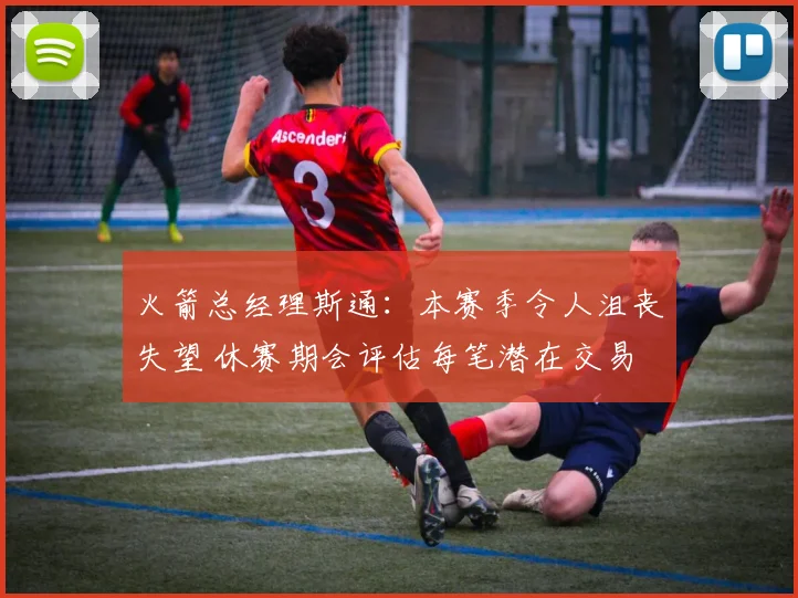 火箭总经理斯通：本赛季令人沮丧失望 休赛期会评估每笔潜在交易