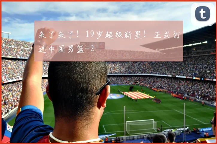来了来了!19岁超级新星!正式打进中国男篮