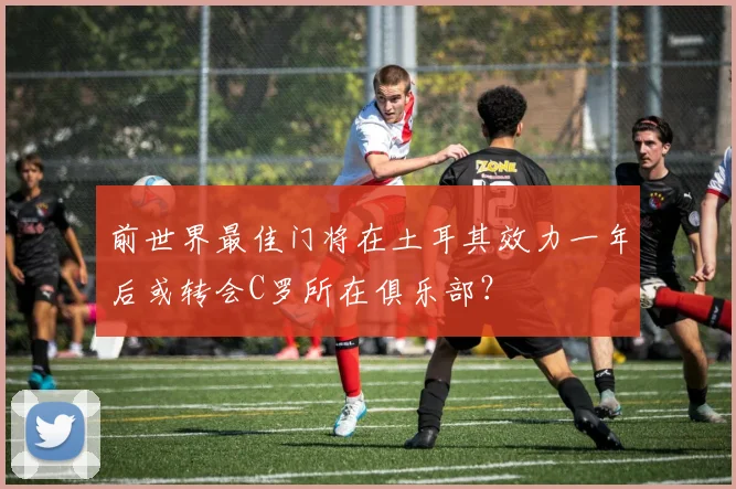 前世界最佳门将在土耳其效力一年后或转会C罗所在俱乐部？