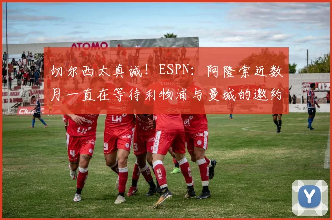 切尔西太真诚！ESPN：阿隆索近数月一直在等待利物浦与曼城的邀约