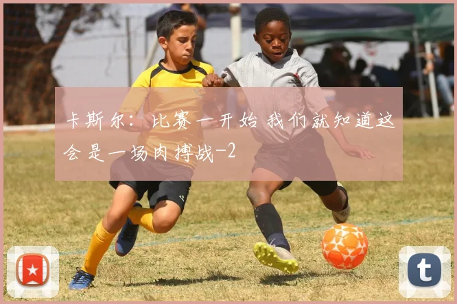 卡斯尔:比赛一开始 我们就知道这会是一场肉搏战