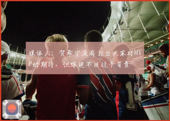 媒体人：贺希宁没有打出大家对MVP的期待，但球迷不该过于苛责