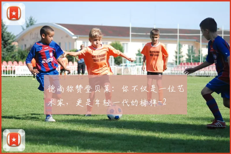 德尚称赞登贝莱：你不仅是一位艺术家，更是年轻一代的榜样