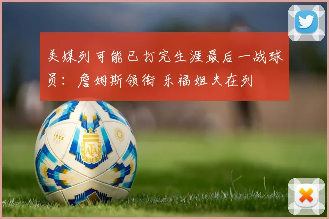 美媒列可能已打完生涯最后一战球员：詹姆斯领衔 乐福姐夫在列