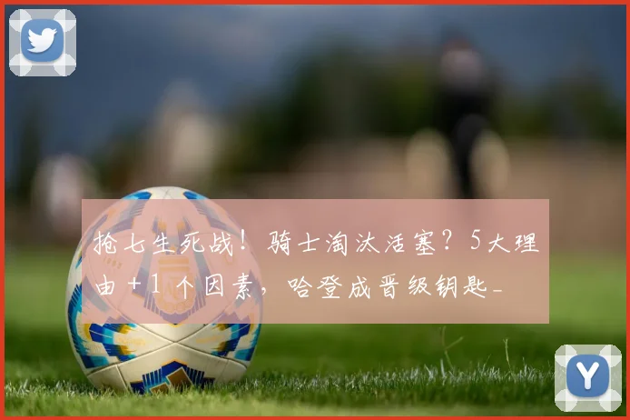 抢七生死战!骑士淘汰活塞?5大理由 + 1 个因素,哈登成晋级钥匙_1