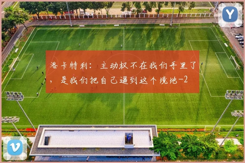 洛卡特利:主动权不在我们手里了,是我们把自己逼到这个境地