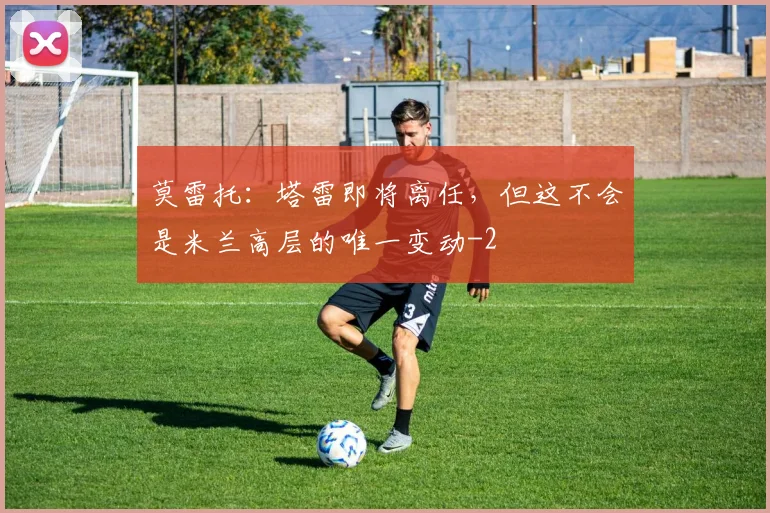 莫雷托:塔雷即将离任,但这不会是米兰高层的唯一变动