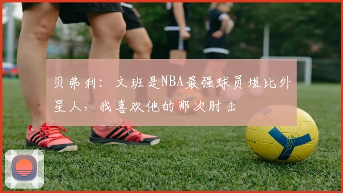 贝弗利:文班是NBA最强球员堪比外星人,我喜欢他的那次肘击