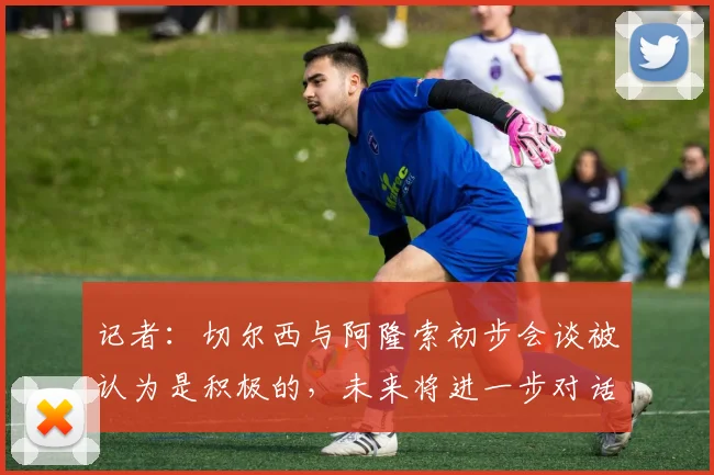 记者:切尔西与阿隆索初步会谈被认为是积极的,未来将进一步对话