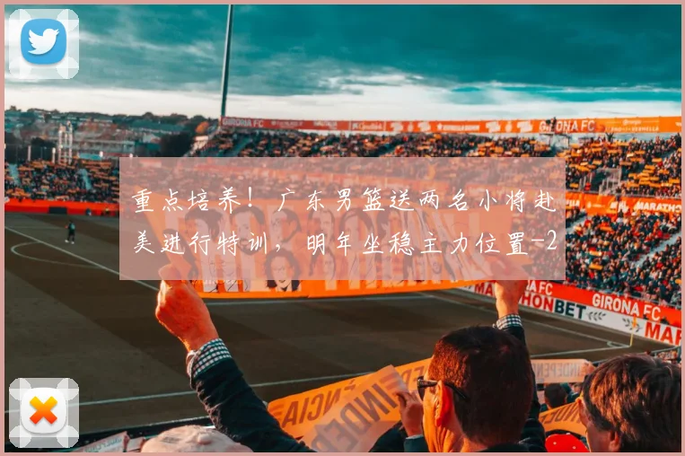 重点培养!广东男篮送两名小将赴美进行特训,明年坐稳主力位置