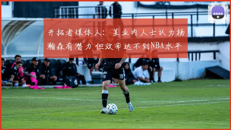 开拓者媒体人：某业内人士认为杨瀚森有潜力 但效率达不到NBA水平