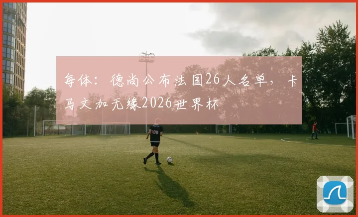 每体：德尚公布法国26人名单，卡马文加无缘2026世界杯