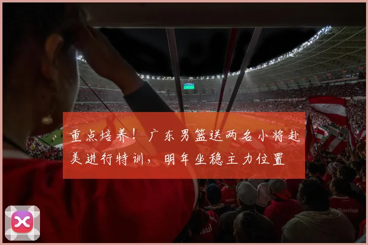 重点培养！广东男篮送两名小将赴美进行特训，明年坐稳主力位置