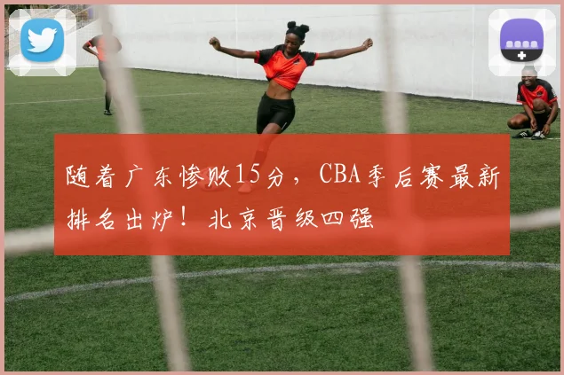 随着广东惨败15分,CBA季后赛最新排名出炉!北京晋级四强