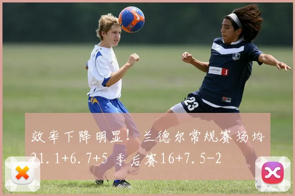 效率下降明显！兰德尔常规赛场均21.1+6.7+5 季后赛16+7.5