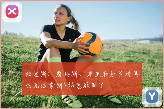 帕金斯：詹姆斯、库里和杜兰特再也无法拿到NBA总冠军了