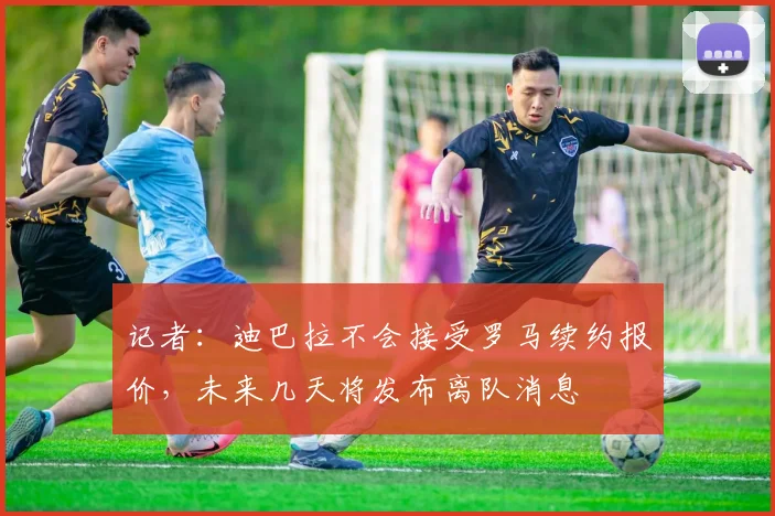 记者：迪巴拉不会接受罗马续约报价，未来几天将发布离队消息