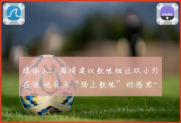 媒体人：周琦建议教练组让双小外在场 他有点“场上教练”的感觉