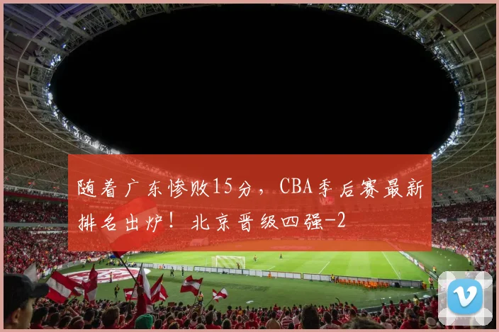随着广东惨败15分,CBA季后赛最新排名出炉!北京晋级四强