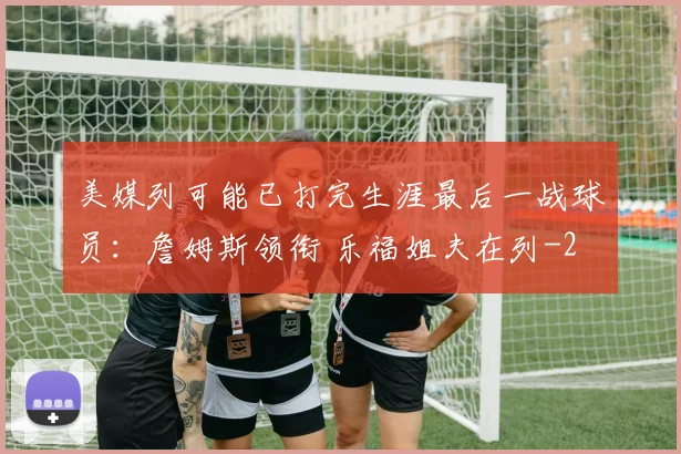 美媒列可能已打完生涯最后一战球员：詹姆斯领衔 乐福姐夫在列