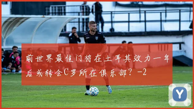 前世界最佳门将在土耳其效力一年后或转会C罗所在俱乐部？
