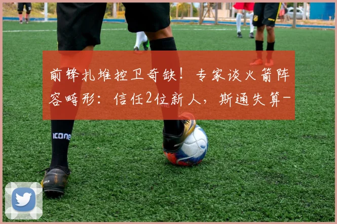 前锋扎堆控卫奇缺!专家谈火箭阵容畸形:信任2位新人,斯通失算